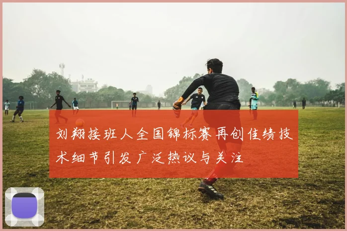 刘翔接班人全国锦标赛再创佳绩技术细节引发广泛热议与关注