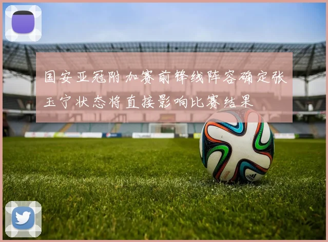 国安亚冠附加赛前锋线阵容确定张玉宁状态将直接影响比赛结果