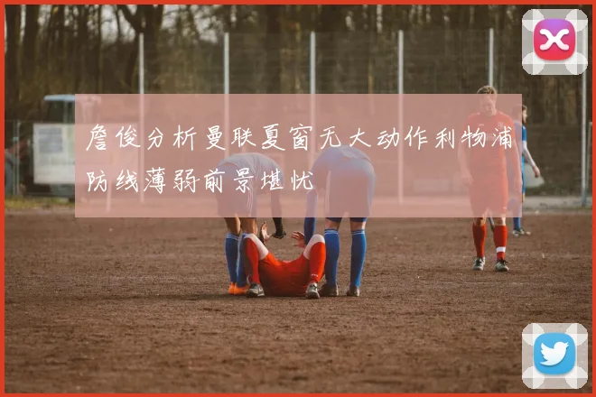 詹俊分析曼联夏窗无大动作利物浦防线薄弱前景堪忧