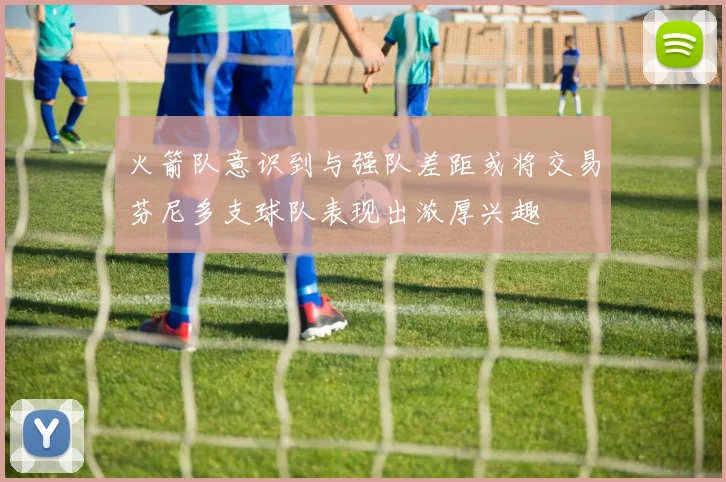 火箭队意识到与强队差距或将交易芬尼多支球队表现出浓厚兴趣