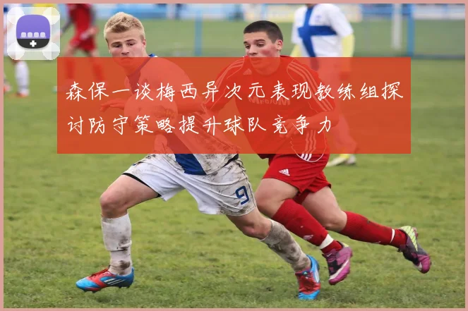 森保一谈梅西异次元表现教练组探讨防守策略提升球队竞争力