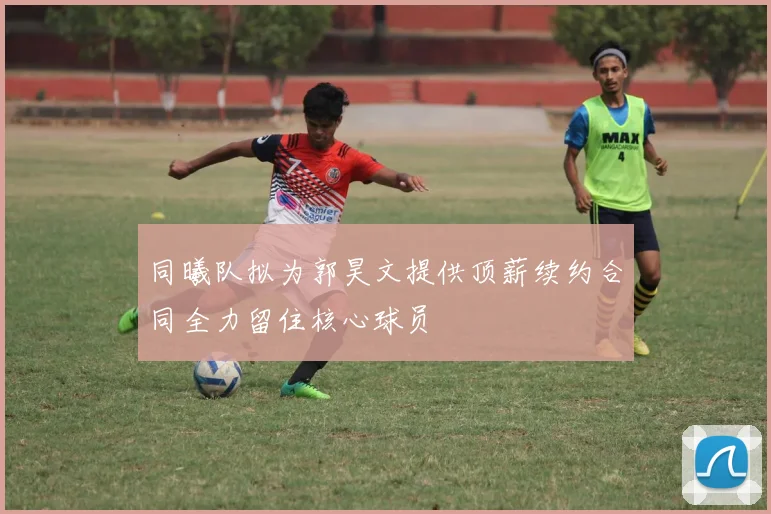 同曦队拟为郭昊文提供顶薪续约合同全力留住核心球员