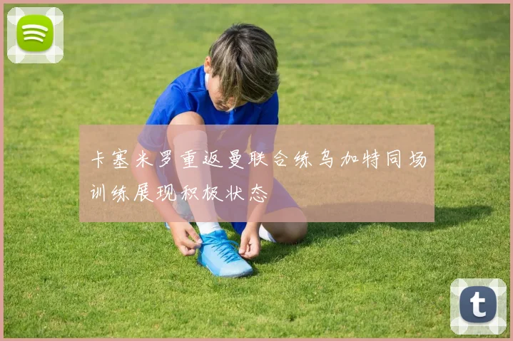 卡塞米罗重返曼联合练乌加特同场训练展现积极状态