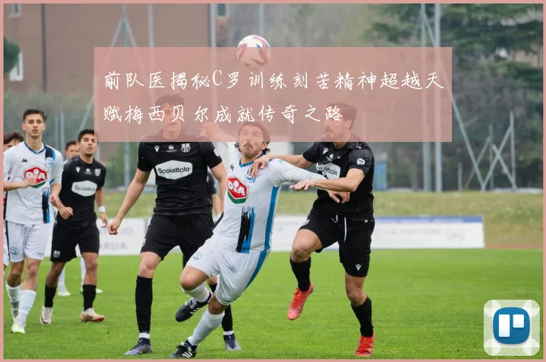 前队医揭秘C罗训练刻苦精神超越天赋梅西贝尔成就传奇之路