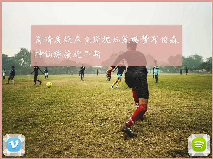 周琦质疑尼克斯挖坑策略赞布伦森神仙球接连不断