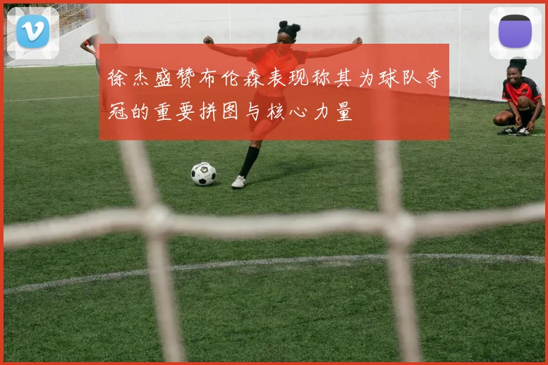 徐杰盛赞布伦森表现称其为球队夺冠的重要拼图与核心力量
