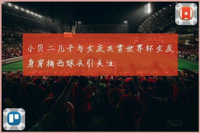 小贝二儿子与女友共赏世界杯女友身穿梅西球衣引关注