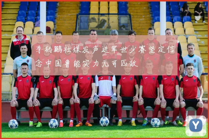 李钧鹏社媒发声进军世少赛坚定信念中国鲁能实力无可匹敌