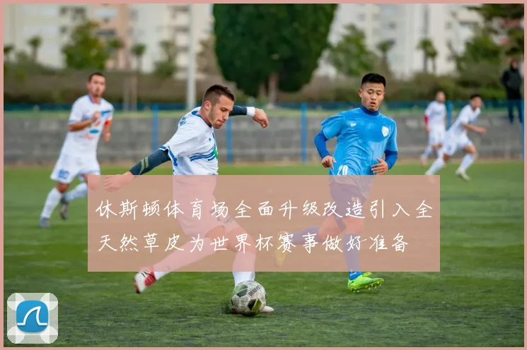 休斯顿体育场全面升级改造引入全天然草皮为世界杯赛事做好准备