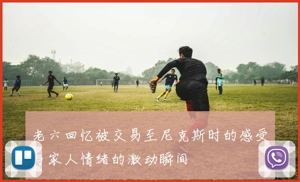 老六回忆被交易至尼克斯时的感受与家人情绪的激动瞬间