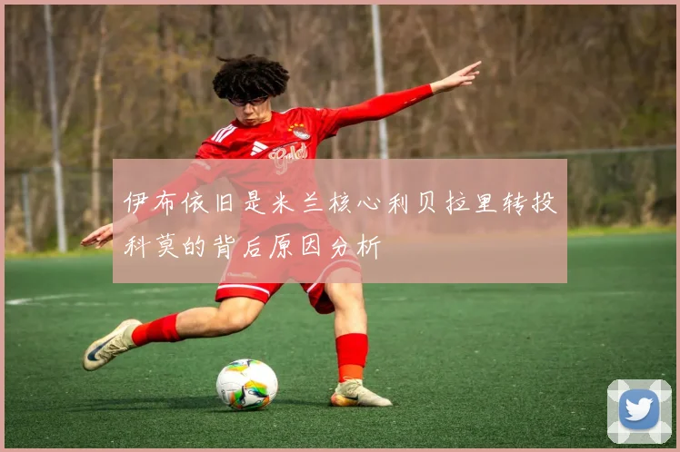 伊布依旧是米兰核心利贝拉里转投科莫的背后原因分析