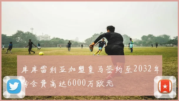 库库雷利亚加盟皇马签约至2032年转会费高达6000万欧元
