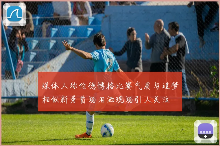 媒体人称伦德博格比赛气质与追梦相似新秀首场泪洒现场引人关注