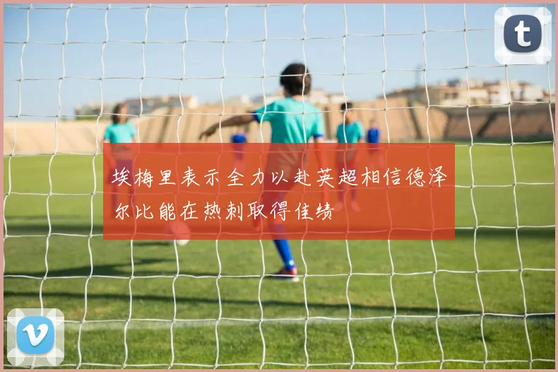 埃梅里表示全力以赴英超相信德泽尔比能在热刺取得佳绩