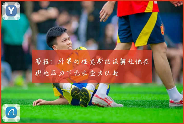 蒂格：外界对福克斯的误解让他在舆论压力下无法全力以赴