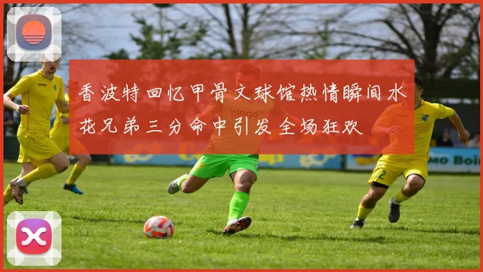 香波特回忆甲骨文球馆热情瞬间水花兄弟三分命中引发全场狂欢
