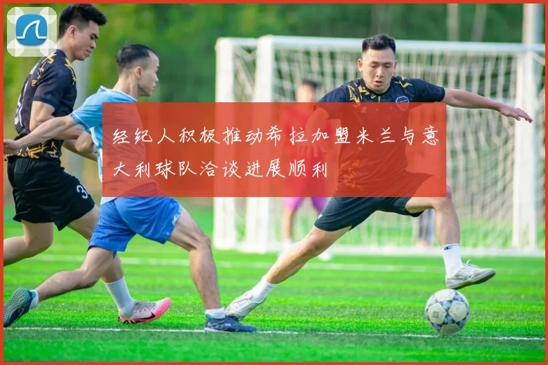 经纪人积极推动希拉加盟米兰与意大利球队洽谈进展顺利