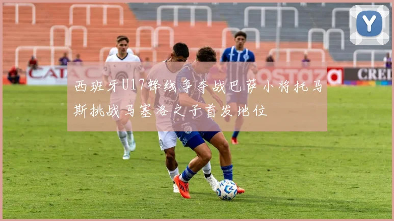 西班牙U17锋线争夺战巴萨小将托马斯挑战马塞洛之子首发地位