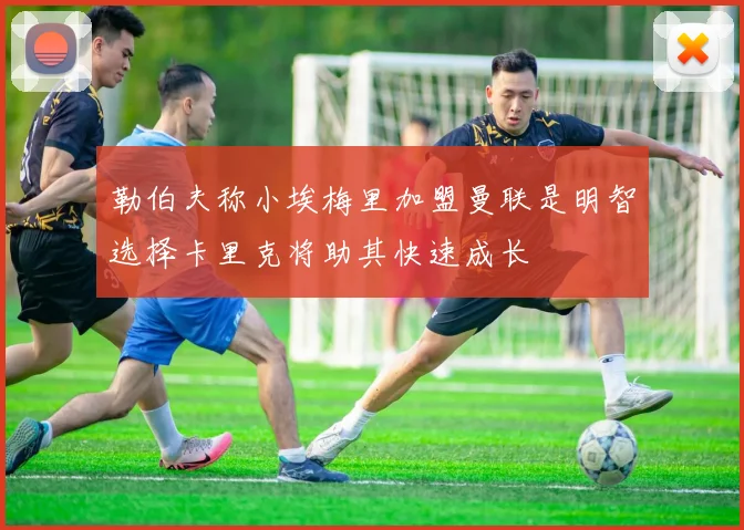 勒伯夫称小埃梅里加盟曼联是明智选择卡里克将助其快速成长