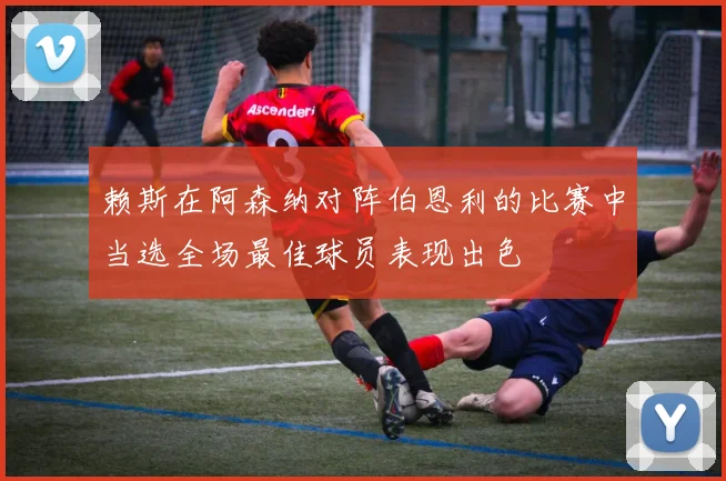 赖斯在阿森纳对阵伯恩利的比赛中当选全场最佳球员表现出色